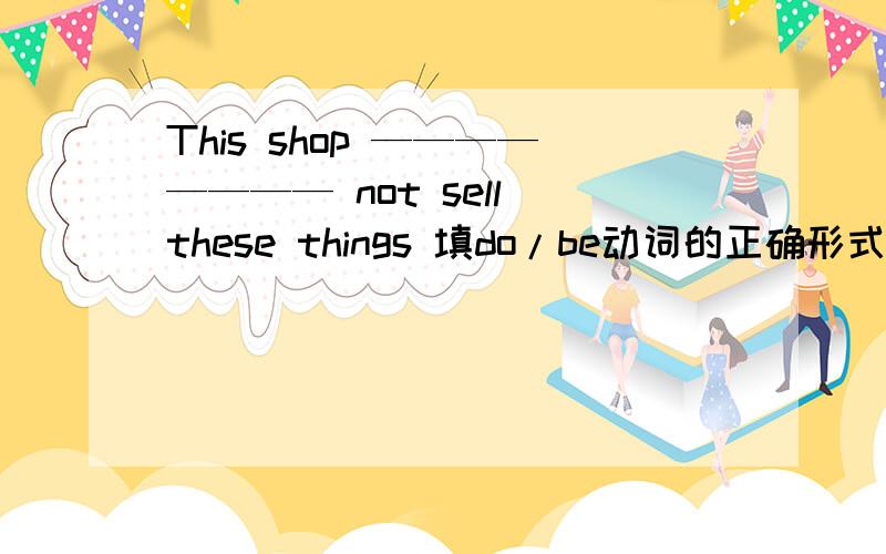 This shop ———————— not sell these things 填do/be动词的正确形式填空