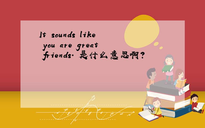 It sounds like you are great friends. 是什么意思啊?