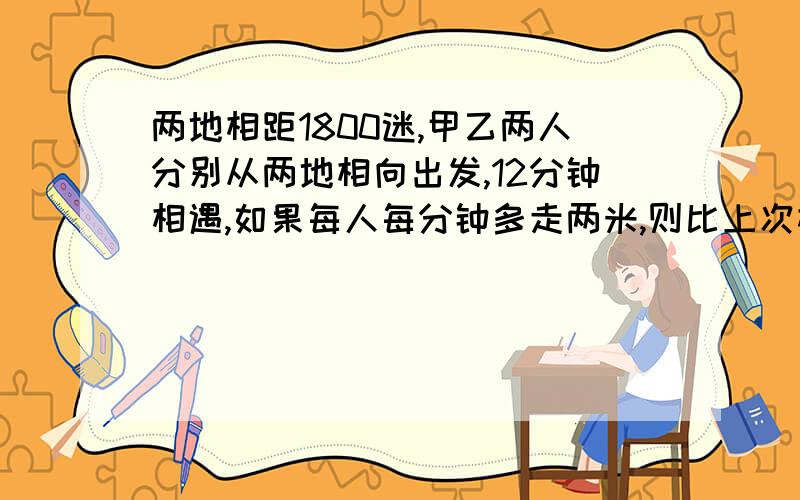 两地相距1800迷,甲乙两人分别从两地相向出发,12分钟相遇,如果每人每分钟多走两米,则比上次相遇地相差33米,求他们原