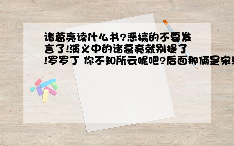 诸葛亮读什么书?恶搞的不要发言了!演义中的诸葛亮就别提了!罗罗丁 你不知所云呢吧?后面那俩是宋朝和明朝的!诸葛亮真拖你福