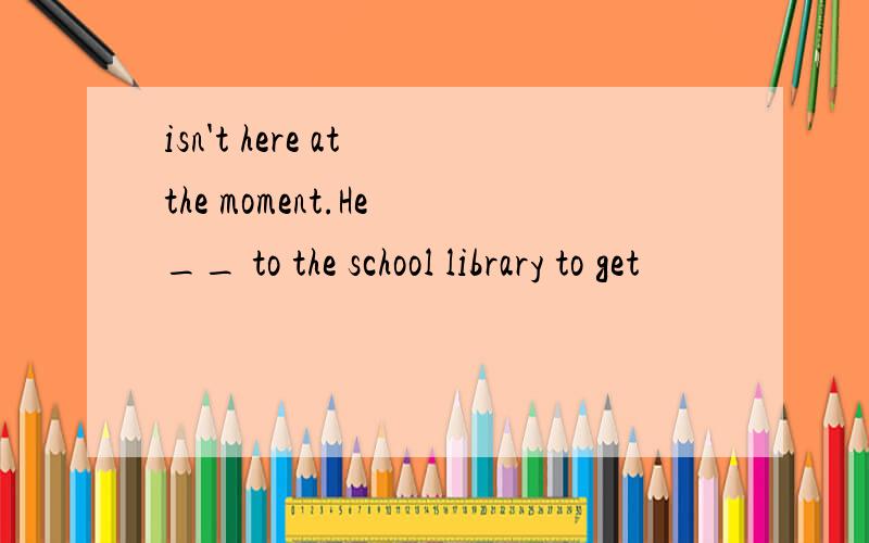 isn't here at the moment.He __ to the school library to get