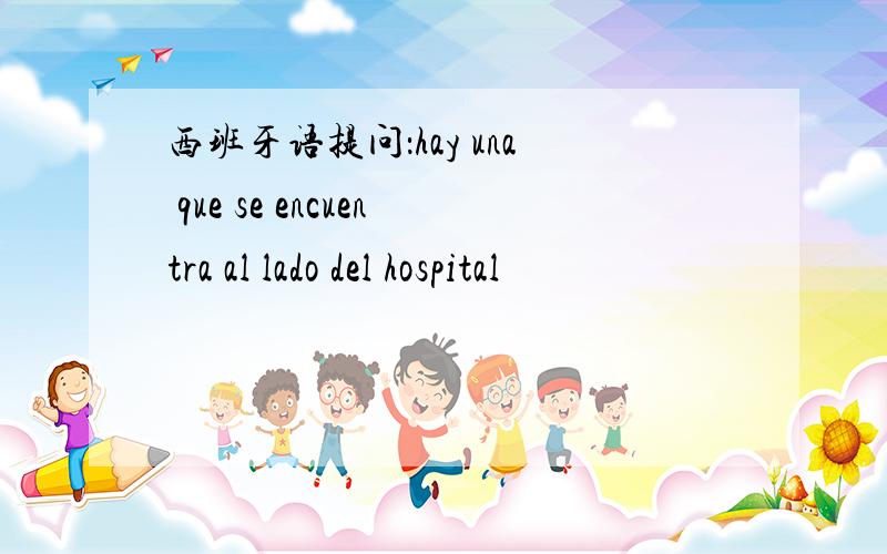 西班牙语提问：hay una que se encuentra al lado del hospital