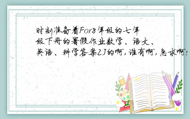 时刻准备着For8年级的七年级下册的暑假作业数学、语文、英语、科学答案ZJ的啊,谁有啊,急求啊!