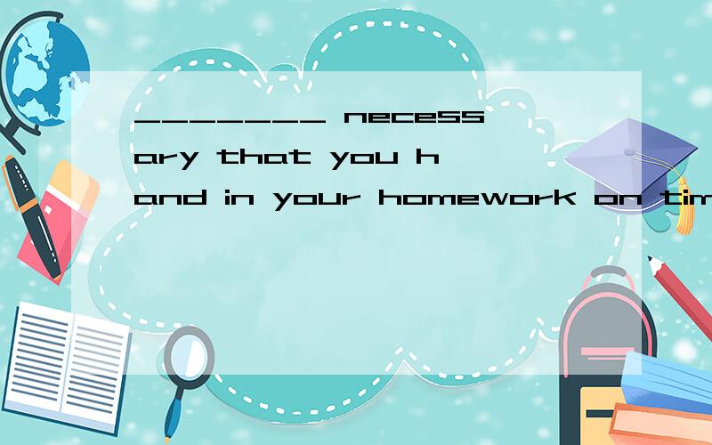 _______ necessary that you hand in your homework on time eve