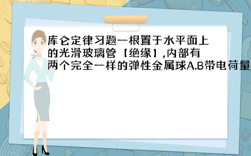 库仑定律习题一根置于水平面上的光滑玻璃管【绝缘】,内部有两个完全一样的弹性金属球A.B带电荷量分别为9Q和-Q.从图中位