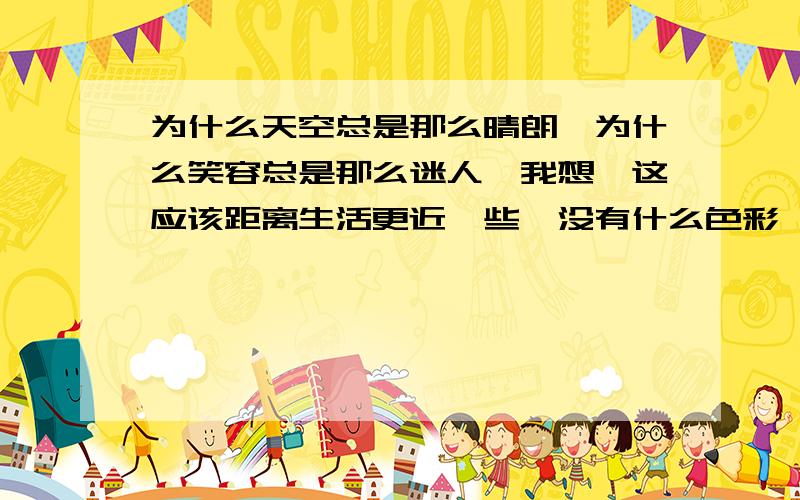 为什么天空总是那么晴朗,为什么笑容总是那么迷人,我想,这应该距离生活更近一些,没有什么色彩,没有什么修饰,我想,这就好像