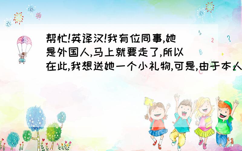 帮忙!英译汉!我有位同事,她是外国人,马上就要走了,所以在此,我想送她一个小礼物,可是,由于本人英语水平有限,又怕写的不