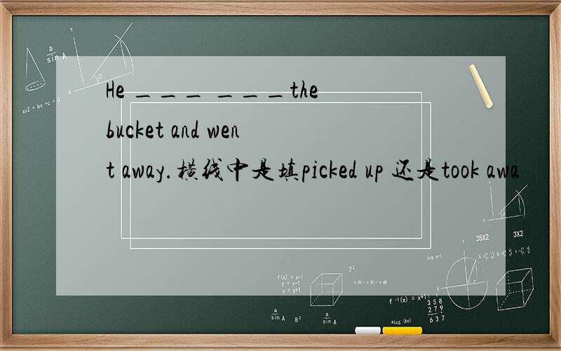 He ___ ___the bucket and went away.横线中是填picked up 还是took awa