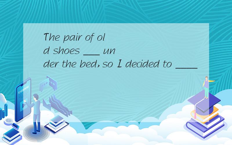 The pair of old shoes ___ under the bed,so I decided to ____