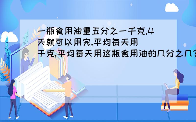 一瓶食用油重五分之一千克,4天就可以用完,平均每天用（）千克,平均每天用这瓶食用油的几分之几?