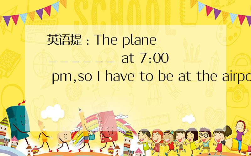 英语提：The plane ______ at 7:00 pm,so I have to be at the airpo