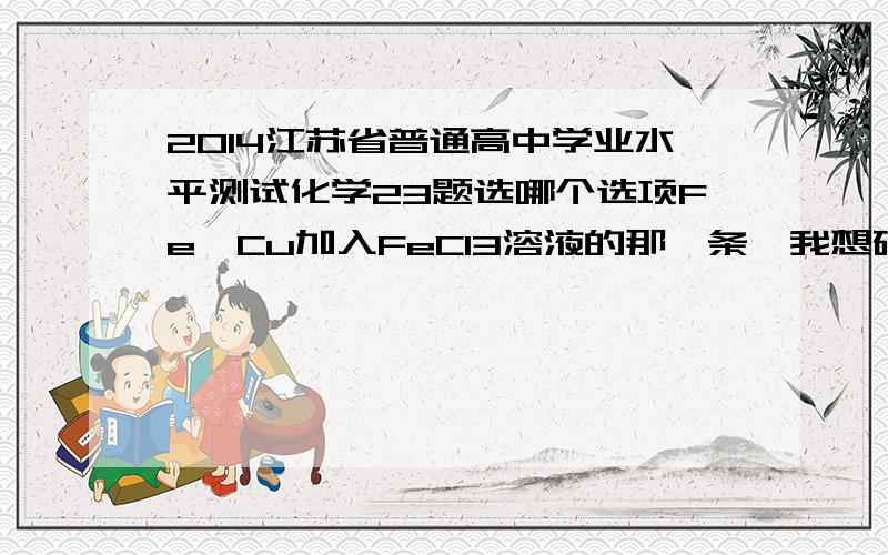 2014江苏省普通高中学业水平测试化学23题选哪个选项Fe、Cu加入FeCl3溶液的那一条,我想确认一下是不是D.