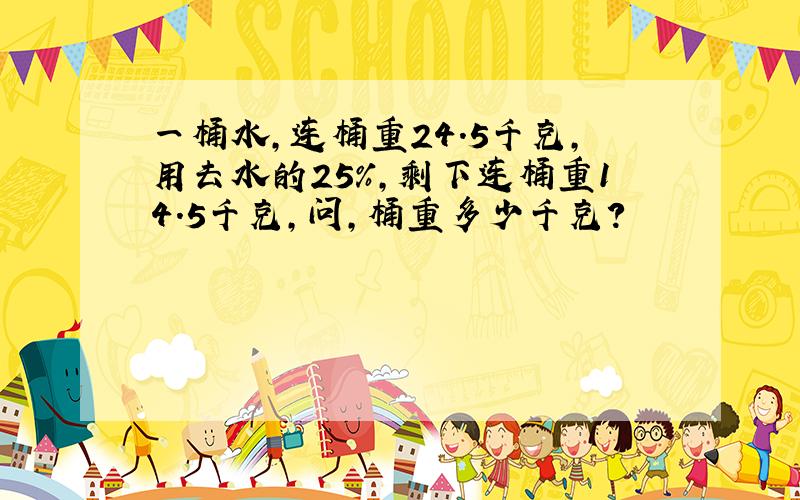 一桶水,连桶重24.5千克,用去水的25%,剩下连桶重14.5千克,问,桶重多少千克?