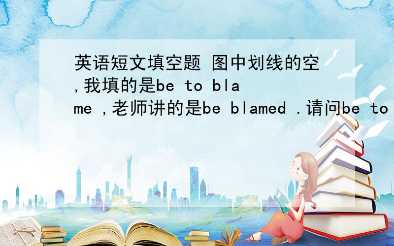 英语短文填空题 图中划线的空,我填的是be to blame ,老师讲的是be blamed .请问be to blam