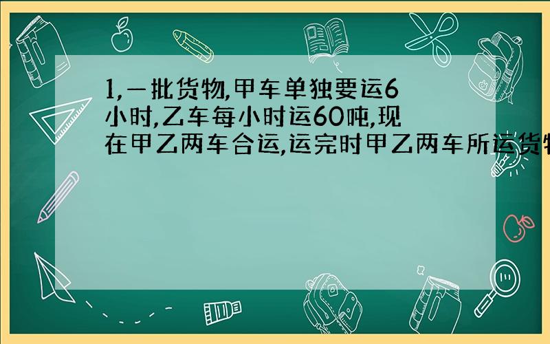 1,—批货物,甲车单独要运6小时,乙车每小时运60吨,现在甲乙两车合运,运完时甲乙两车所运货物重量之比是2:3,则乙货车