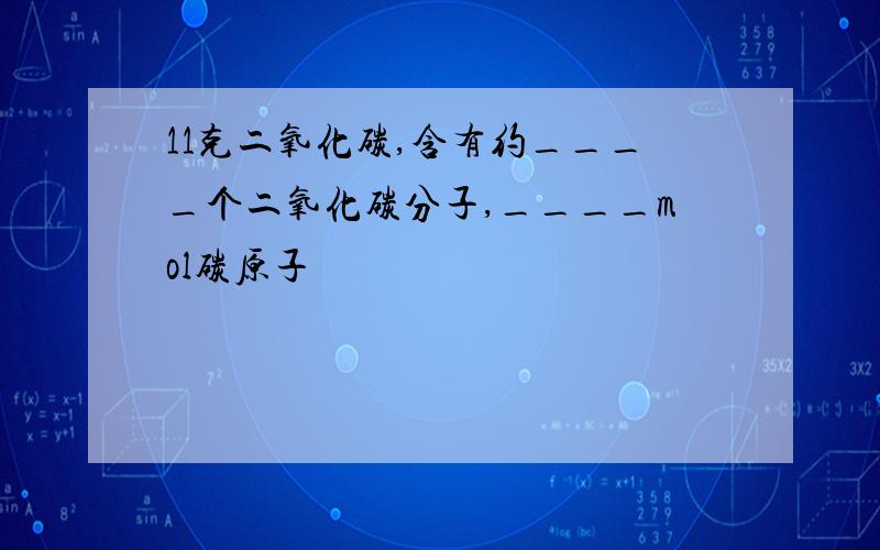 11克二氧化碳,含有约____个二氧化碳分子,____mol碳原子