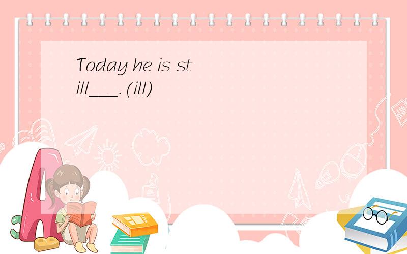 Today he is still___.(ill)