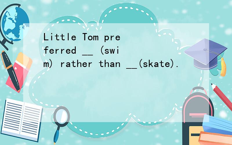 Little Tom preferred __ (swim) rather than __(skate).