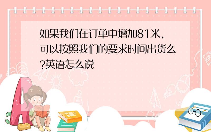 如果我们在订单中增加81米,可以按照我们的要求时间出货么?英语怎么说