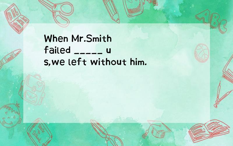 When Mr.Smith failed _____ us,we left without him.