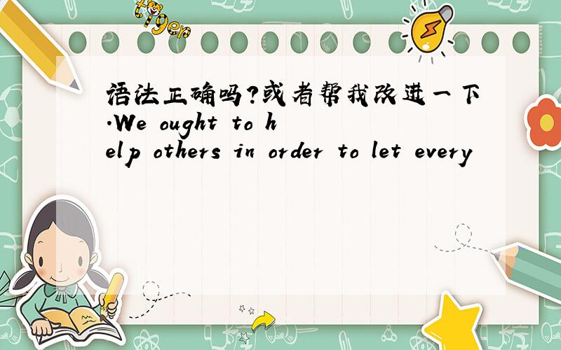 语法正确吗?或者帮我改进一下.We ought to help others in order to let every