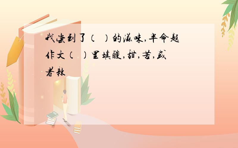 我尝到了（ ）的滋味,半命题作文（ ）里填酸,甜,苦,或者辣