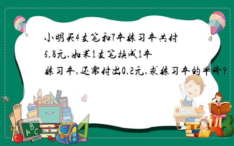 小明买4支笔和7本练习本共付5.8元,如果1支笔换成1本练习本,还需付出0.2元,求练习本的单价?