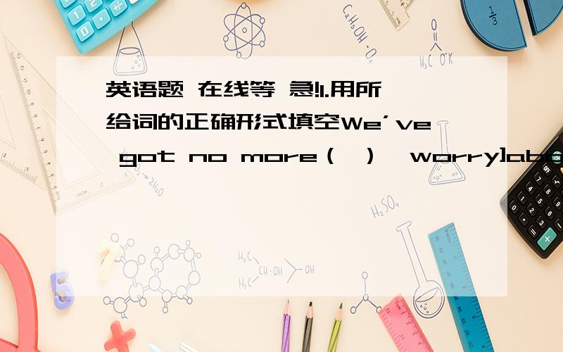 英语题 在线等 急!1.用所给词的正确形式填空We’ve got no more（ ）〔worry]about the