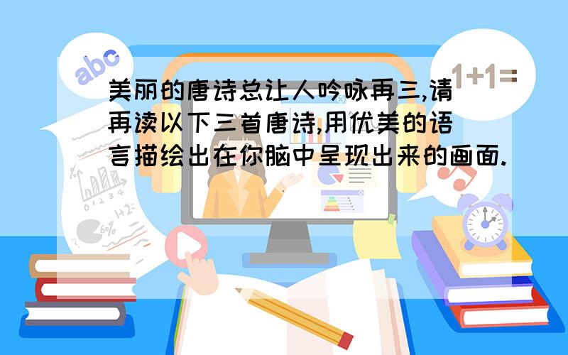 美丽的唐诗总让人吟咏再三,请再读以下三首唐诗,用优美的语言描绘出在你脑中呈现出来的画面.