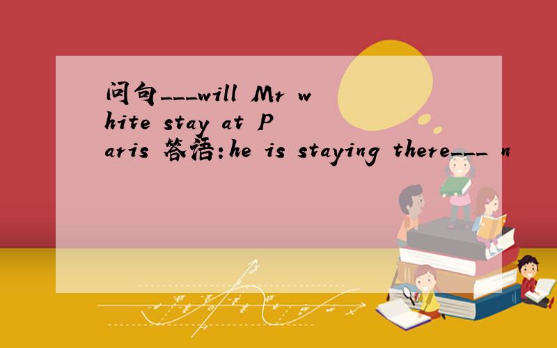 问句___will Mr white stay at Paris 答语：he is staying there___ n