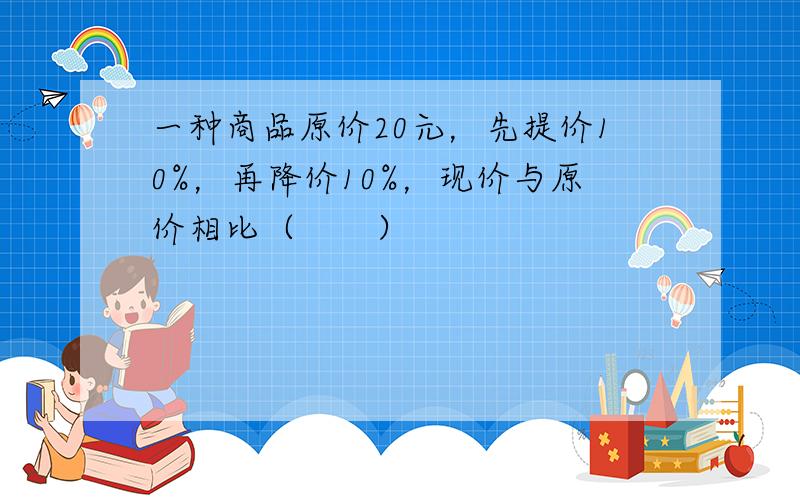 一种商品原价20元，先提价10%，再降价10%，现价与原价相比（　　）