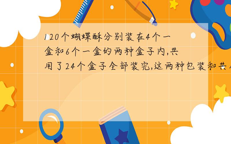 120个蝴蝶酥分别装在4个一盒和6个一盒的两种盒子内,共用了24个盒子全部装完,这两种包装和共用了多少个?