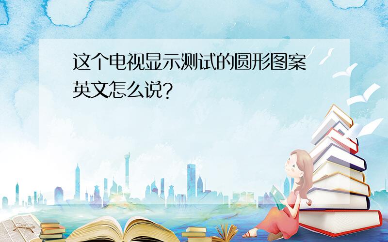 这个电视显示测试的圆形图案 英文怎么说?