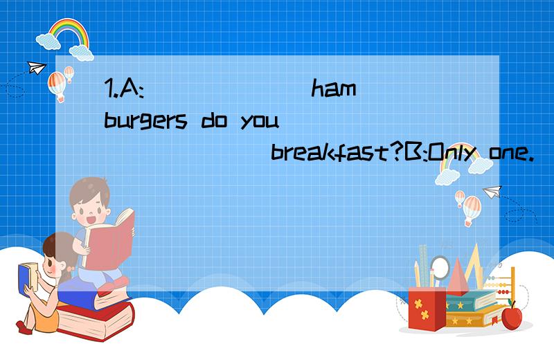 1.A:___ ___hamburgers do you___ ___breakfast?B:Only one.