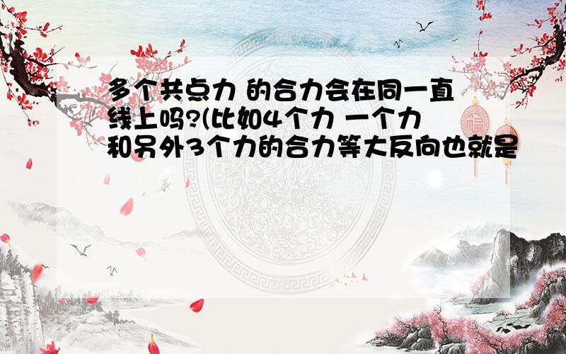 多个共点力 的合力会在同一直线上吗?(比如4个力 一个力和另外3个力的合力等大反向也就是