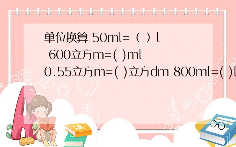 单位换算 50ml=（ ）l 600立方m=( )ml 0.55立方m=( )立方dm 800ml=( )l