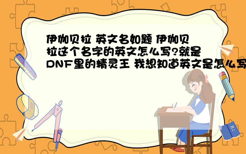 伊伽贝拉 英文名如题 伊伽贝拉这个名字的英文怎么写?就是DNF里的精灵王 我想知道英文是怎么写的