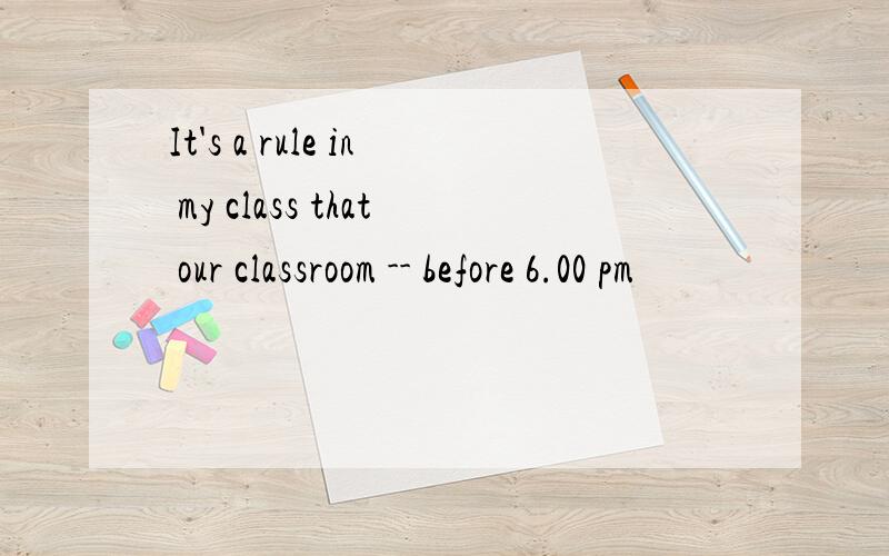 It's a rule in my class that our classroom -- before 6.00 pm