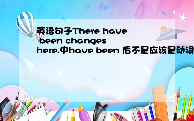 英语句子There have been changes here.中have been 后不是应该是动词而且是过去分词吗