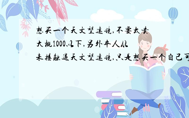 想买一个天文望远镜,不要太贵大概1000以下,另外本人从未接触过天文望远镜,只是想买一个自己可以随便看看玩玩,比如看月食