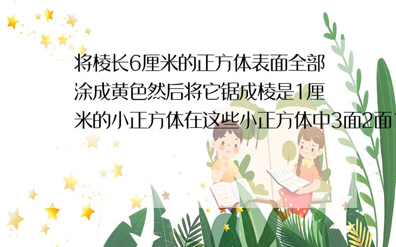 将棱长6厘米的正方体表面全部涂成黄色然后将它锯成棱是1厘米的小正方体在这些小正方体中3面2面1面涂黄色的