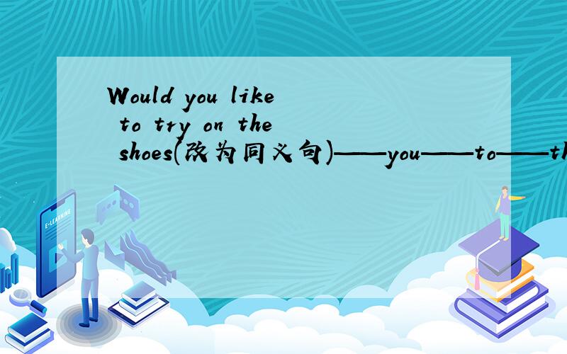 Would you like to try on the shoes(改为同义句)——you——to——the shoe