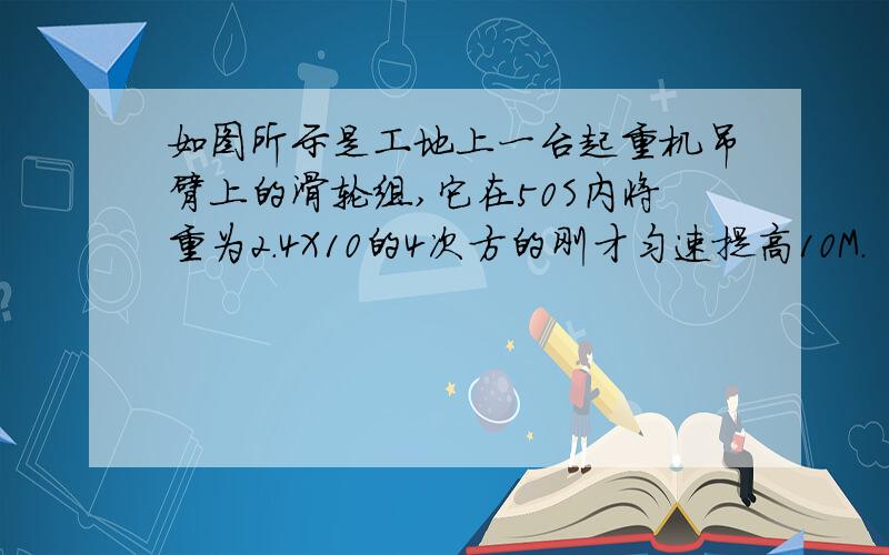 如图所示是工地上一台起重机吊臂上的滑轮组,它在50S内将重为2.4X10的4次方的刚才匀速提高10M.