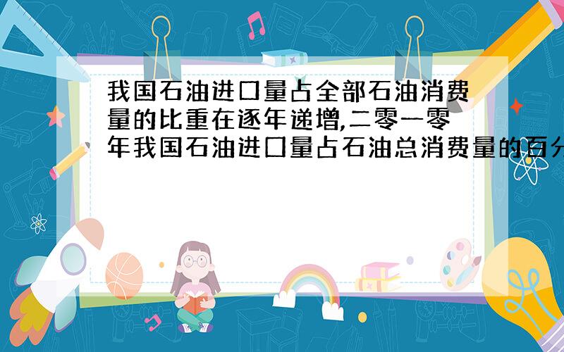 我国石油进口量占全部石油消费量的比重在逐年递增,二零一零年我国石油进囗量占石油总消费量的百分比是进口54%,国产46%,