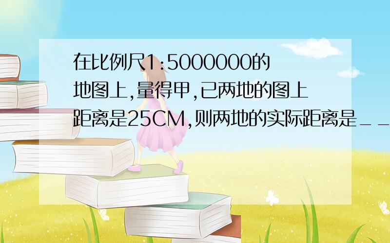 在比例尺1:5000000的地图上,量得甲,已两地的图上距离是25CM,则两地的实际距离是______KM