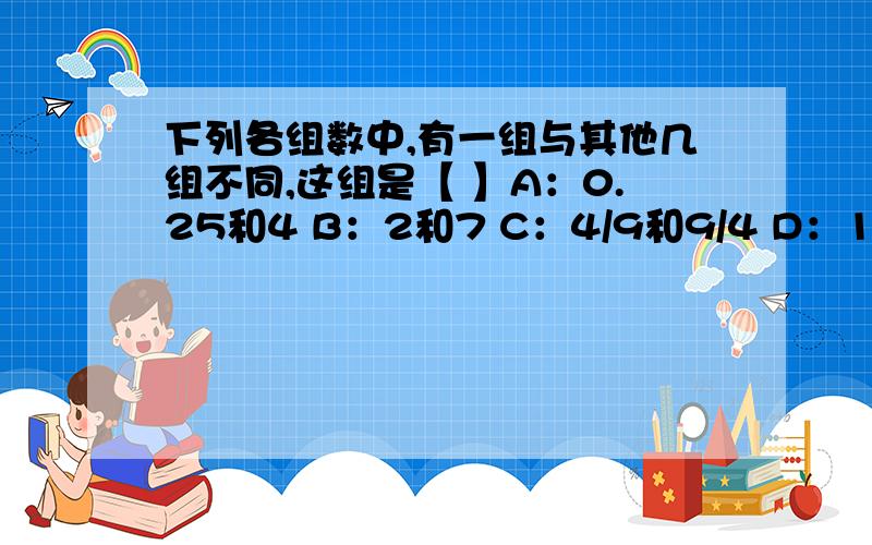 下列各组数中,有一组与其他几组不同,这组是【 】A：0.25和4 B：2和7 C：4/9和9/4 D：1和1