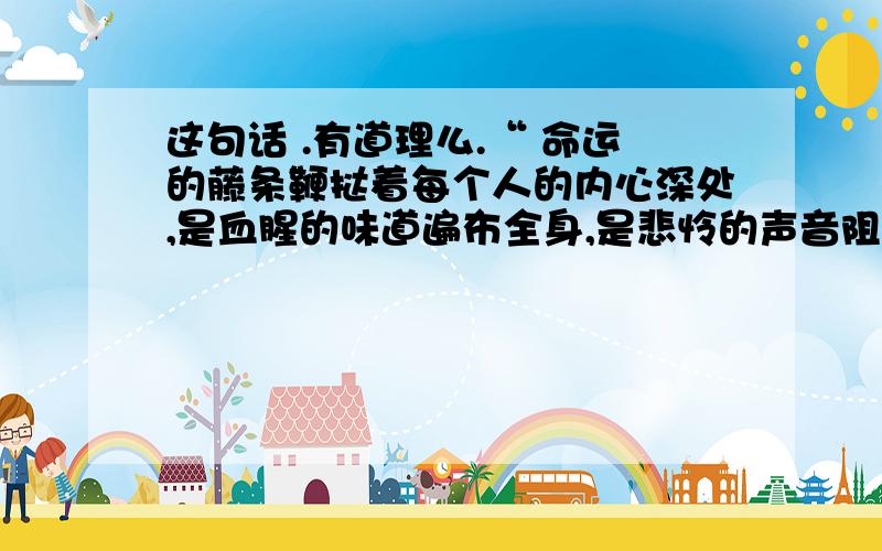 这句话 .有道理么.“ 命运的藤条鞭挞着每个人的内心深处,是血腥的味道遍布全身,是悲怜的声音阻止了勇敢的前进,是绝望的思