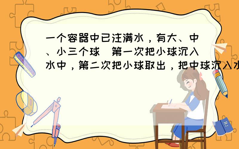 一个容器中已注满水，有大、中、小三个球．第一次把小球沉入水中，第二次把小球取出，把中球沉入水中，第三次把中球取出，把小球