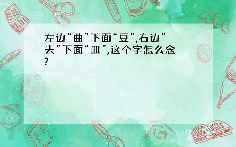 左边“曲”下面“豆”,右边“去”下面“皿”,这个字怎么念?