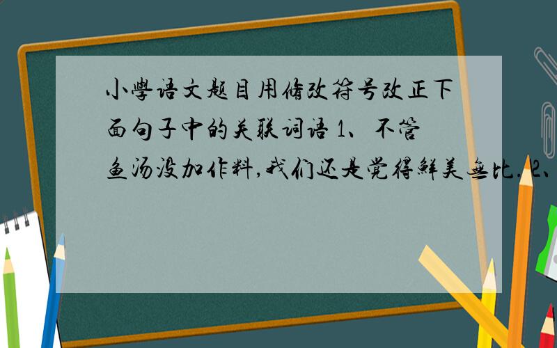 小学语文题目用修改符号改正下面句子中的关联词语 1、不管鱼汤没加作料,我们还是觉得鲜美无比. 2、他只有节省下自己的零花